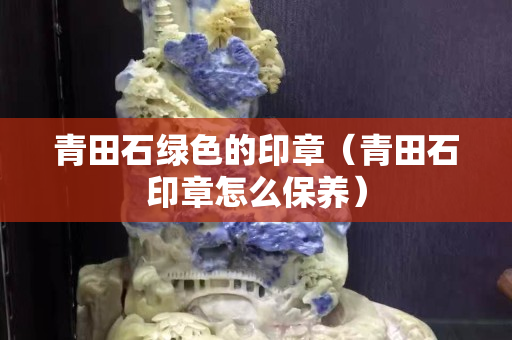 青田石綠色的印章（青田石印章怎么保養）