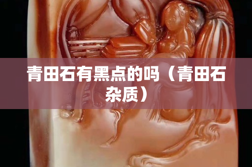 青田石有黑點的嗎（青田石雜質(zhì)）