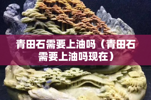 青田石需要上油嗎（青田石需要上油嗎現(xiàn)在）
