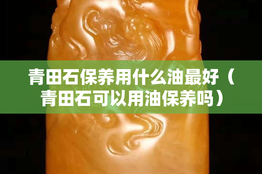 青田石保養用什么油最好（青田石可以用油保養嗎）
