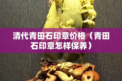 清代青田石印章價格（青田石印章怎樣保養(yǎng)）