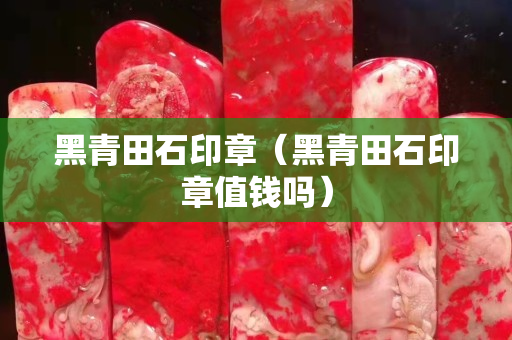 黑青田石印章（黑青田石印章值錢嗎）