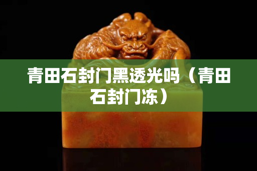青田石封門黑透光嗎（青田石封門凍）