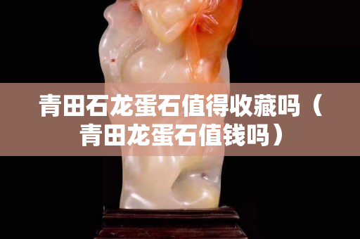青田石龍蛋石值得收藏嗎（青田龍蛋石值錢嗎）