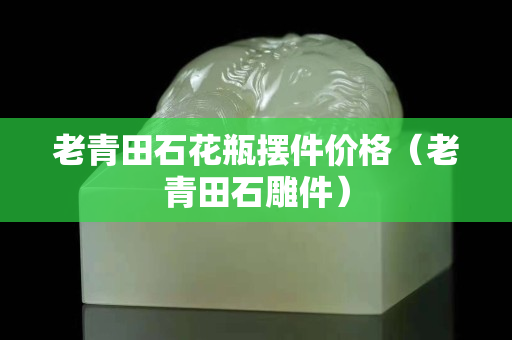 老青田石花瓶擺件價(jià)格（老青田石雕件）