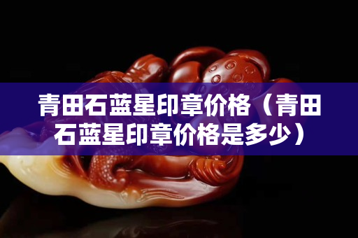 青田石藍星印章價格（青田石藍星印章價格是多少）