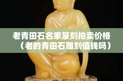 老青田石名家篆刻拍賣價格（老的青田石雕刻值錢嗎）