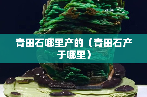青田石哪里產(chǎn)的（青田石產(chǎn)于哪里）