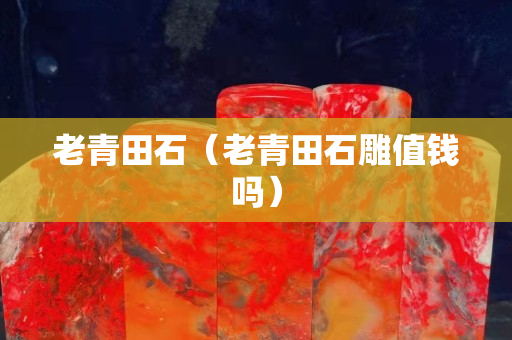 老青田石（老青田石雕值錢嗎）