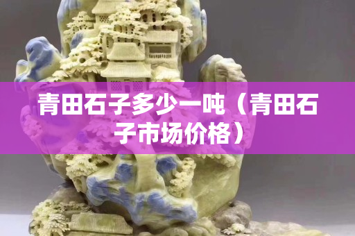 青田石子多少一噸（青田石子市場價格）