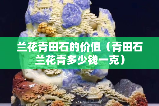 蘭花青田石的價(jià)值（青田石蘭花青多少錢(qián)一克）