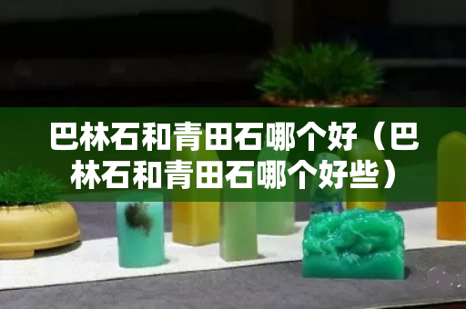 巴林石和青田石哪個好（巴林石和青田石哪個好些）