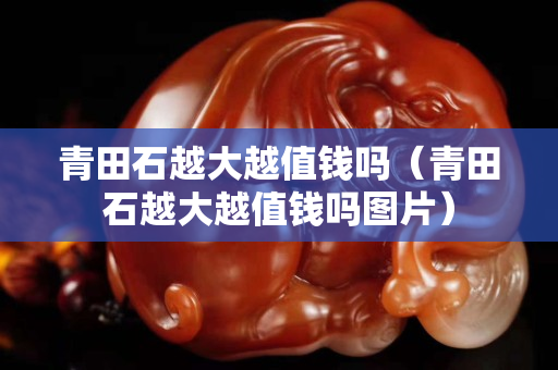 青田石越大越值錢嗎（青田石越大越值錢嗎圖片）