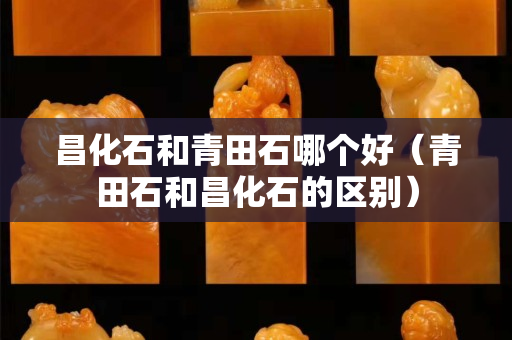 昌化石和青田石哪個好（青田石和昌化石的區別）