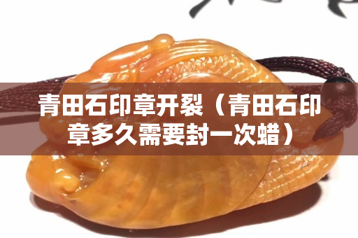 青田石印章開裂（青田石印章多久需要封一次蠟）
