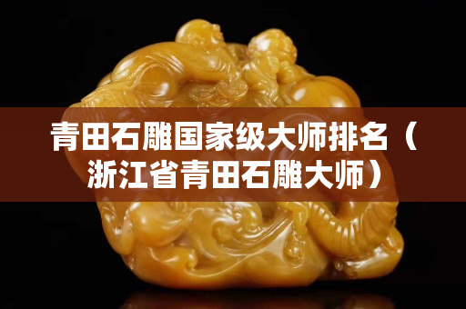 青田石雕國家級大師排名（浙江省青田石雕大師）
