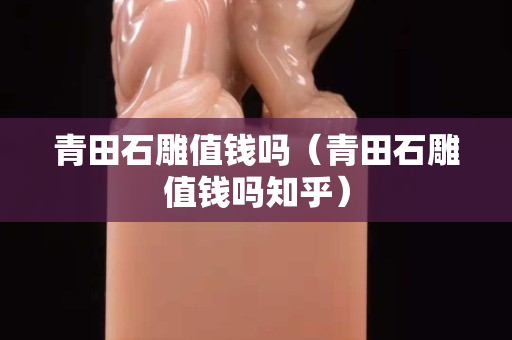 青田石雕值錢嗎（青田石雕值錢嗎知乎）