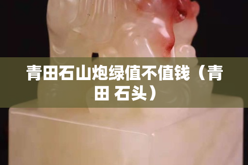青田石山炮綠值不值錢（青田 石頭）