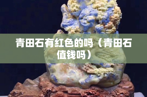 青田石有紅色的嗎（青田石值錢嗎）