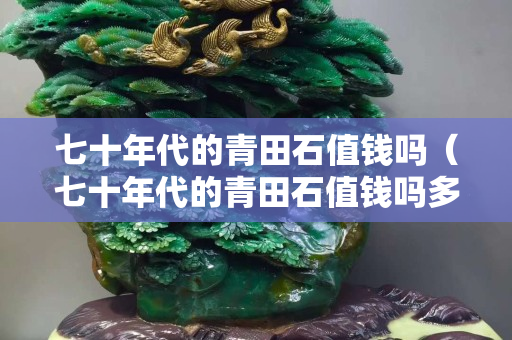 七十年代的青田石值錢嗎（七十年代的青田石值錢嗎多少錢）
