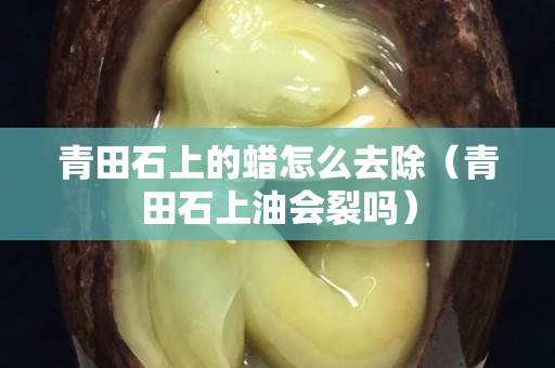 青田石上的蠟怎么去除（青田石上油會裂嗎）