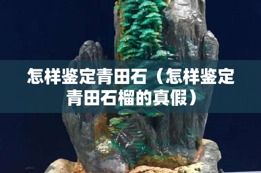 怎樣鑒定青田石（怎樣鑒定青田石榴的真假）