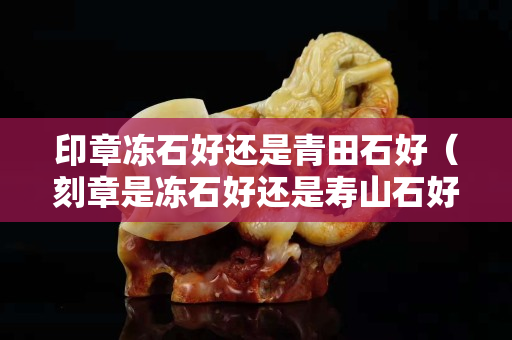 印章凍石好還是青田石好（刻章是凍石好還是壽山石好）