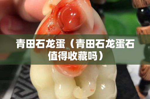青田石龍蛋（青田石龍蛋石值得收藏嗎）