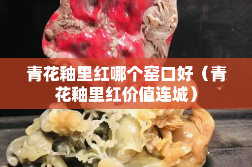 青花釉里紅哪個窯口好（青花釉里紅價值連城）