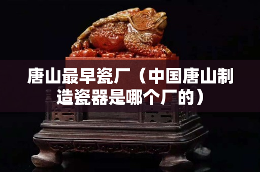 唐山最早瓷廠（中國(guó)唐山制造瓷器是哪個(gè)廠的）