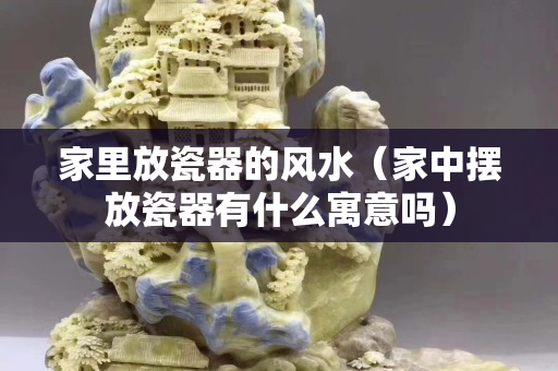 家里放瓷器的風(fēng)水（家中擺放瓷器有什么寓意嗎）