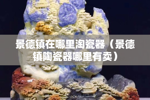 景德鎮(zhèn)在哪里淘瓷器（景德鎮(zhèn)陶瓷器哪里有賣）