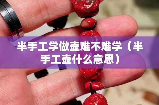 半手工學做壺難不難學（半手工壺什么意思）