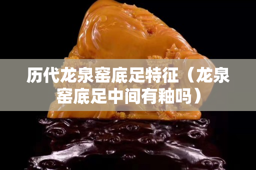 歷代龍泉窯底足特征（龍泉窯底足中間有釉嗎）