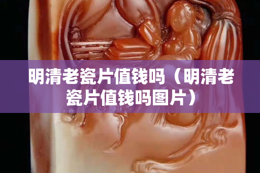 明清老瓷片值錢嗎（明清老瓷片值錢嗎圖片）