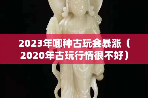 2023年哪種古玩會(huì)暴漲（2020年古玩行情很不好）