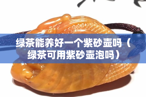 綠茶能養(yǎng)好一個紫砂壺嗎（綠茶可用紫砂壺泡嗎）