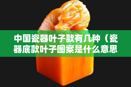 中國瓷器葉子款有幾種（瓷器底款葉子圖案是什么意思）