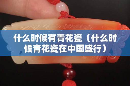 什么時候有青花瓷（什么時候青花瓷在中國盛行）