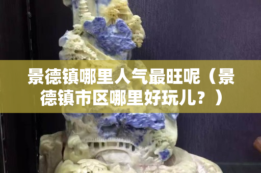 景德鎮(zhèn)哪里人氣最旺呢（景德鎮(zhèn)市區(qū)哪里好玩兒？）