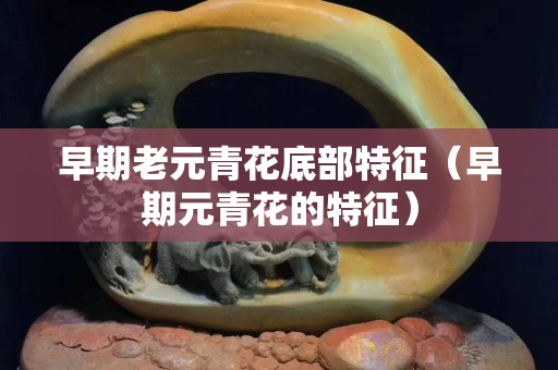 早期老元青花底部特征（早期元青花的特征）