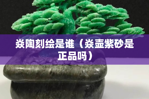 焱陶刻繪是誰（焱壺紫砂是正品嗎）