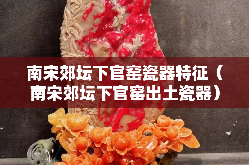 南宋郊壇下官窯瓷器特征（南宋郊壇下官窯出土瓷器）