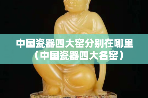 中國瓷器四大窯分別在哪里（中國瓷器四大名窯）