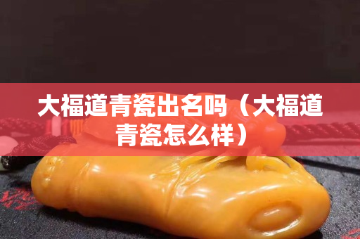 大福道青瓷出名嗎（大福道青瓷怎么樣）