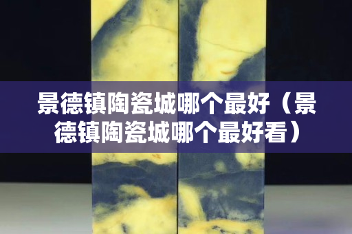 景德鎮(zhèn)陶瓷城哪個(gè)最好（景德鎮(zhèn)陶瓷城哪個(gè)最好看）