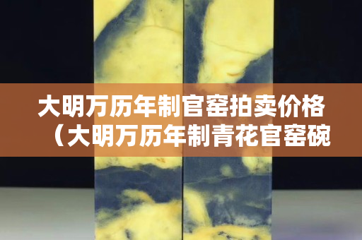 大明萬歷年制官窯拍賣價格（大明萬歷年制青花官窯碗拍賣）