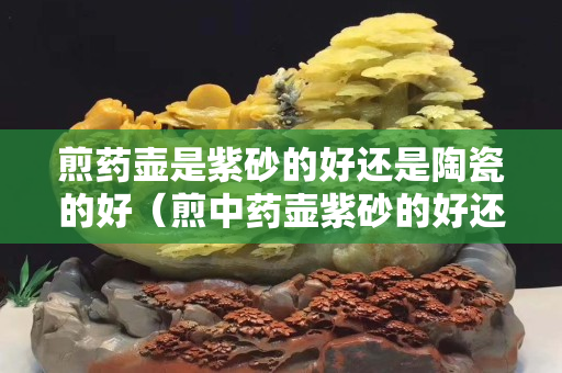 煎藥壺是紫砂的好還是陶瓷的好（煎中藥壺紫砂的好還是陶瓷的好）
