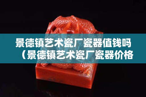 景德鎮(zhèn)藝術(shù)瓷廠瓷器值錢嗎（景德鎮(zhèn)藝術(shù)瓷廠瓷器價格）