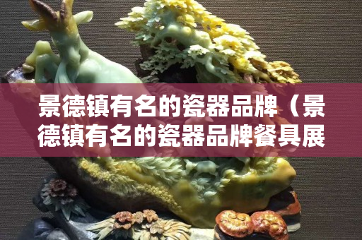 景德鎮(zhèn)有名的瓷器品牌（景德鎮(zhèn)有名的瓷器品牌餐具展示）